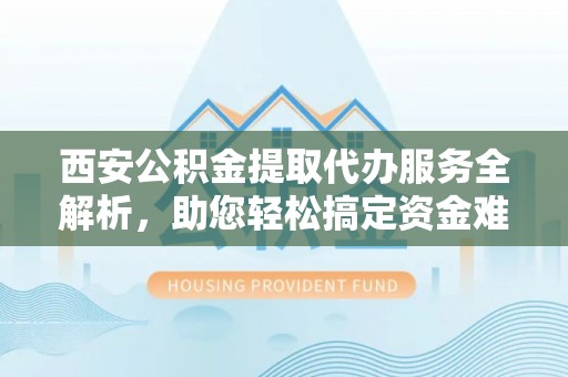 德阳西安公积金提取代办服务全解析，助您轻松搞定资金难题