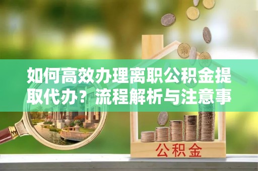 德阳如何高效办理离职公积金提取代办？流程解析与注意事项