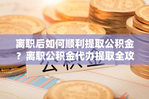 德阳离职后如何顺利提取公积金？离职公积金代办提取全攻略
