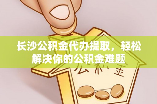 德阳长沙公积金代办提取，轻松解决你的公积金难题