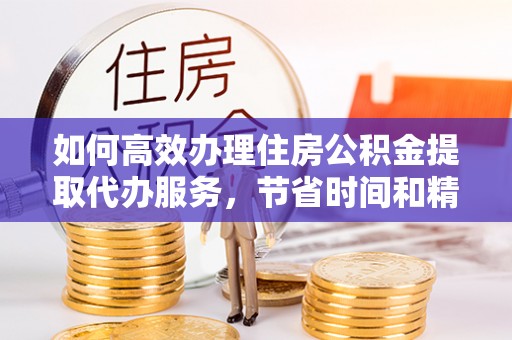 德阳如何高效办理住房公积金提取代办服务，节省时间和精力