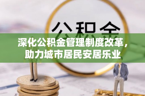 德阳深化公积金管理制度改革，助力城市居民安居乐业
