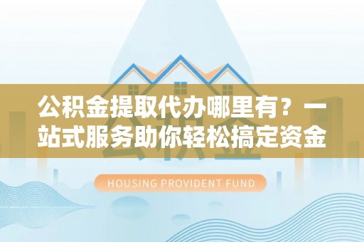 德阳公积金提取代办哪里有？一站式服务助你轻松搞定资金难题