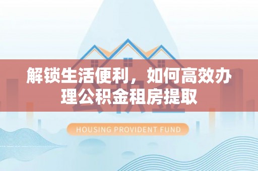 德阳解锁生活便利，如何高效办理公积金租房提取