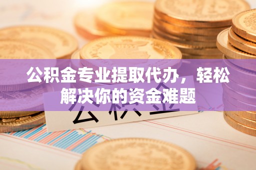 德阳公积金专业提取代办，轻松解决你的资金难题