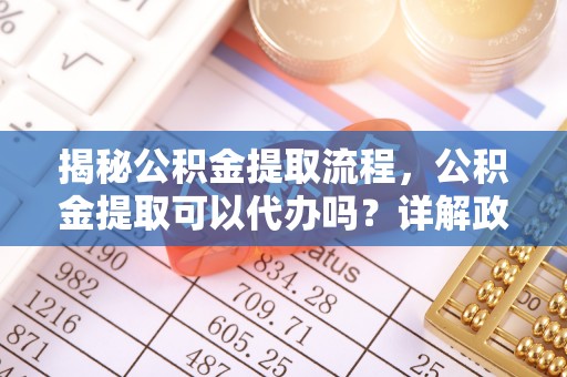 德阳揭秘公积金提取流程，公积金提取可以代办吗？详解政策与实操技巧