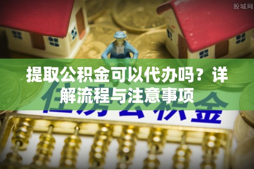 德阳提取公积金可以代办吗？详解流程与注意事项