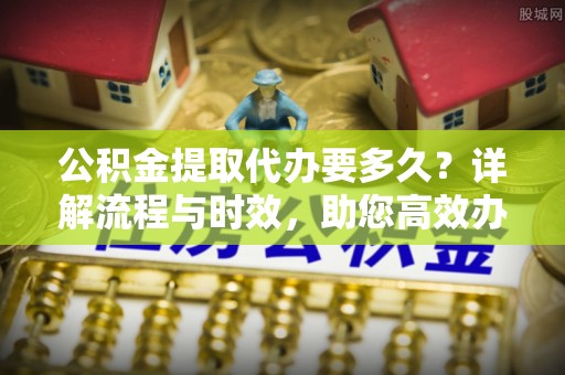 德阳公积金提取代办要多久？详解流程与时效，助您高效办理