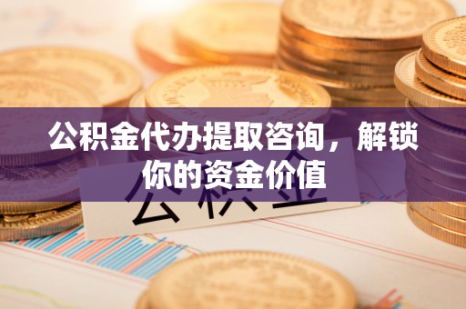 德阳公积金代办提取咨询，解锁你的资金价值