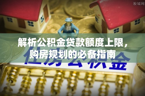 德阳解析公积金贷款额度上限，购房规划的必备指南