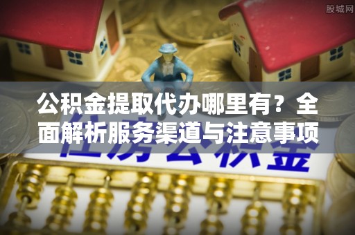 德阳公积金提取代办哪里有？全面解析服务渠道与注意事项