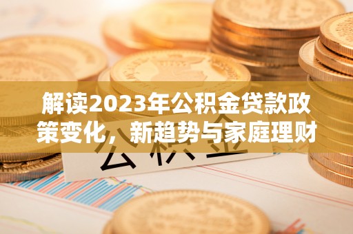 德阳解读2023年公积金贷款政策变化，新趋势与家庭理财规划