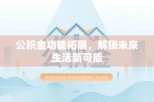 德阳公积金功能拓展，解锁未来生活新可能