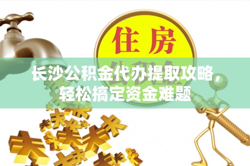 德阳长沙公积金代办提取攻略，轻松搞定资金难题