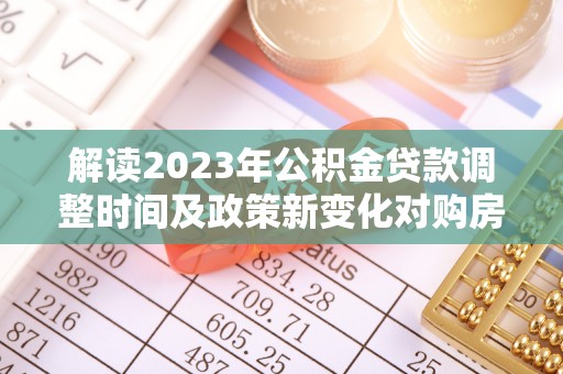 德阳解读2023年公积金贷款调整时间及政策新变化对购房的影响